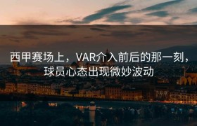 西甲赛场上，VAR介入前后的那一刻，球员心态出现微妙波动