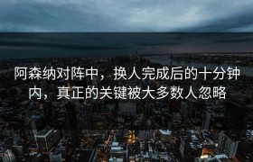 阿森纳对阵中，换人完成后的十分钟内，真正的关键被大多数人忽略