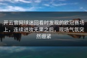 开云官网球迷回看时发现的欧冠赛场上，连续进攻无果之后，现场气氛突然绷紧