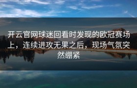 开云官网球迷回看时发现的欧冠赛场上，连续进攻无果之后，现场气氛突然绷紧