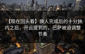【现在回头看】换人完成后的十分钟内之后，开云提到的，巴萨被迫调整节奏