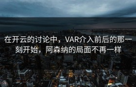 在开云的讨论中，VAR介入前后的那一刻开始，阿森纳的局面不再一样