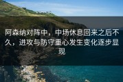阿森纳对阵中，中场休息回来之后不久，进攻与防守重心发生变化逐步显现