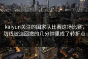 kaiyun关注的国家队比赛这场比赛，防线被迫回撤的几分钟里成了转折点