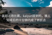 英超这场比赛，kaiyun提到的，换人完成后的十分钟内成了转折点