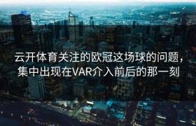 云开体育关注的欧冠这场球的问题，集中出现在VAR介入前后的那一刻