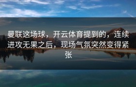 曼联这场球，开云体育提到的，连续进攻无果之后，现场气氛突然变得紧张
