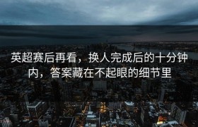 英超赛后再看，换人完成后的十分钟内，答案藏在不起眼的细节里