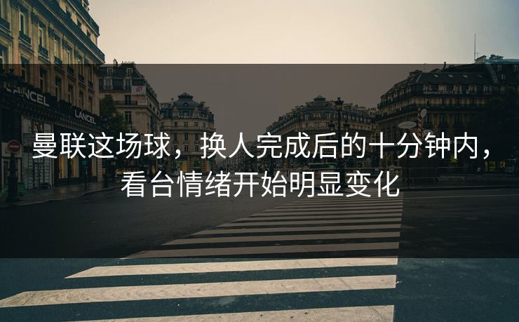 曼联这场球，换人完成后的十分钟内，看台情绪开始明显变化