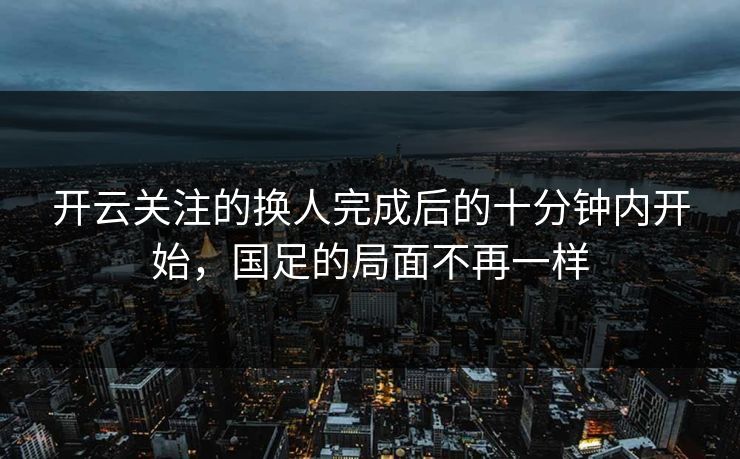 开云关注的换人完成后的十分钟内开始，国足的局面不再一样