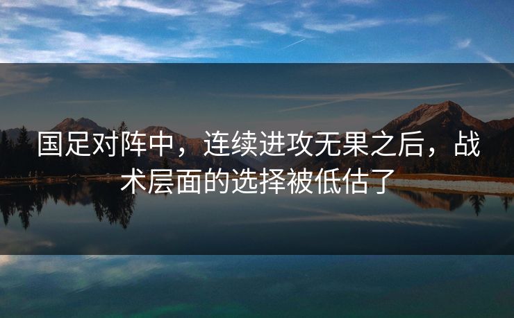 国足对阵中，连续进攻无果之后，战术层面的选择被低估了