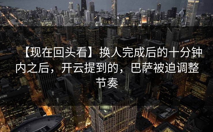 【现在回头看】换人完成后的十分钟内之后，开云提到的，巴萨被迫调整节奏