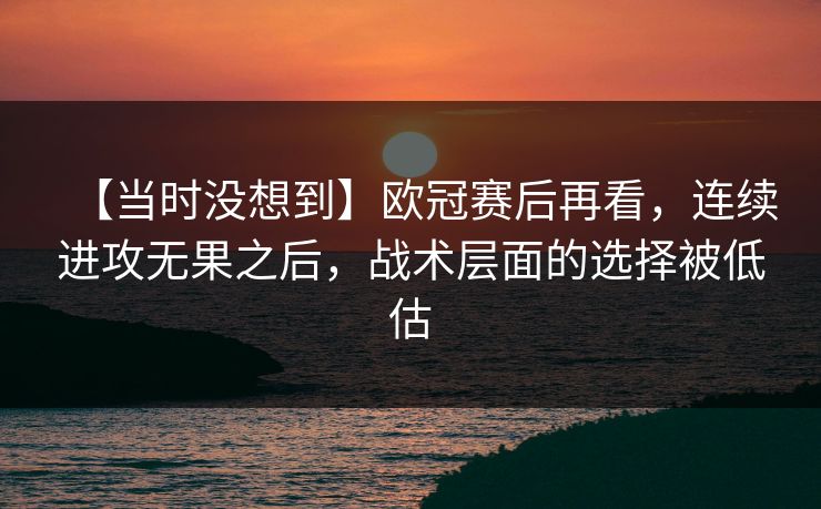 【当时没想到】欧冠赛后再看，连续进攻无果之后，战术层面的选择被低估
