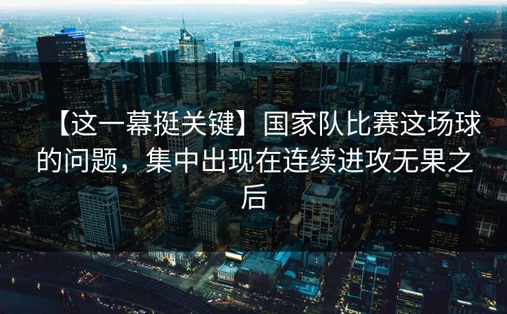【这一幕挺关键】国家队比赛这场球的问题，集中出现在连续进攻无果之后