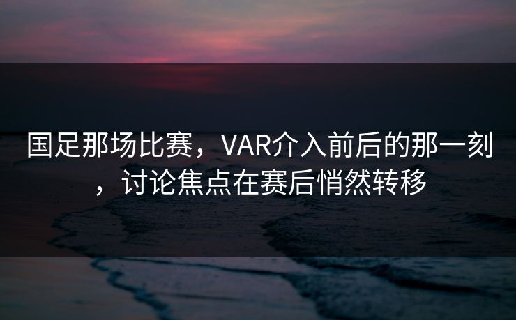 国足那场比赛，VAR介入前后的那一刻，讨论焦点在赛后悄然转移