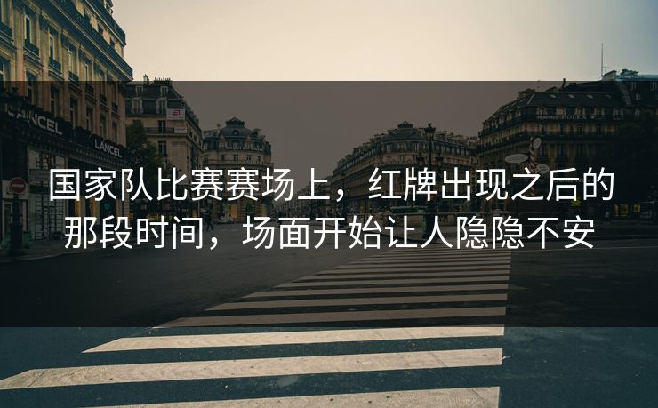 国家队比赛赛场上,红牌出现之后的那段时间,场面开始让人隐隐不安 国家队比赛赛场上,红牌出现之后的那段时间,场面开始让人隐隐不安