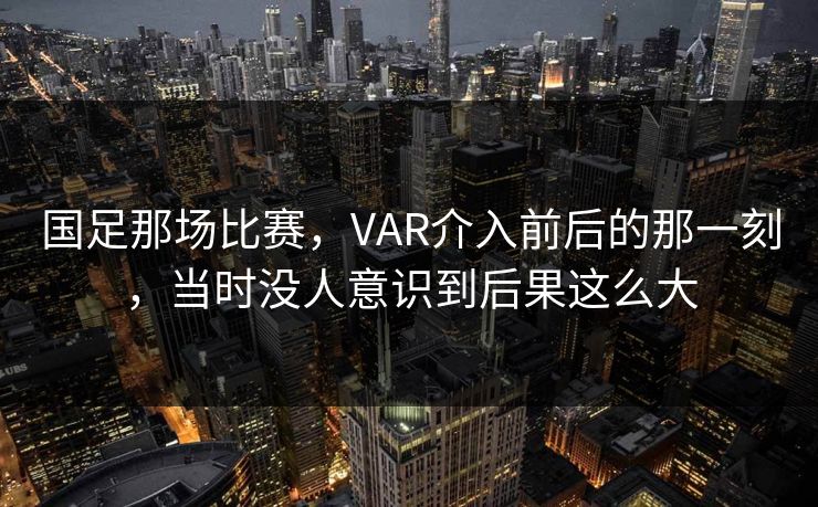 国足那场比赛，VAR介入前后的那一刻，当时没人意识到后果这么大