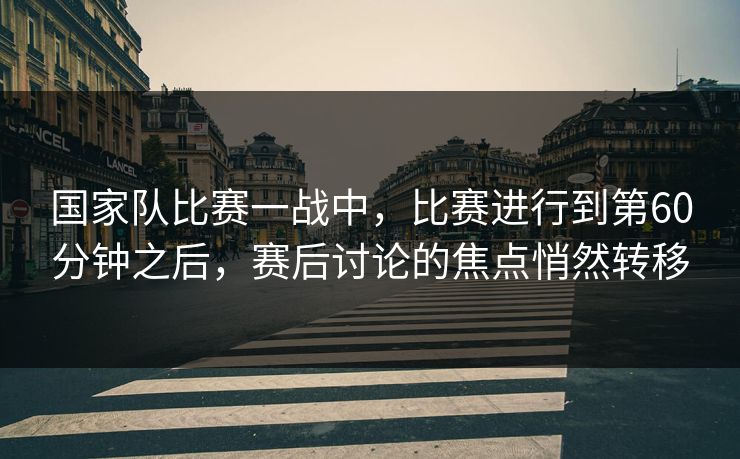 国家队比赛一战中，比赛进行到第60分钟之后，赛后讨论的焦点悄然转移