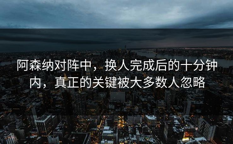 阿森纳对阵中，换人完成后的十分钟内，真正的关键被大多数人忽略