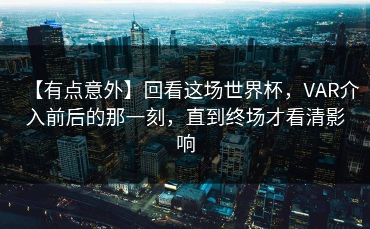 【有点意外】回看这场世界杯，VAR介入前后的那一刻，直到终场才看清影响