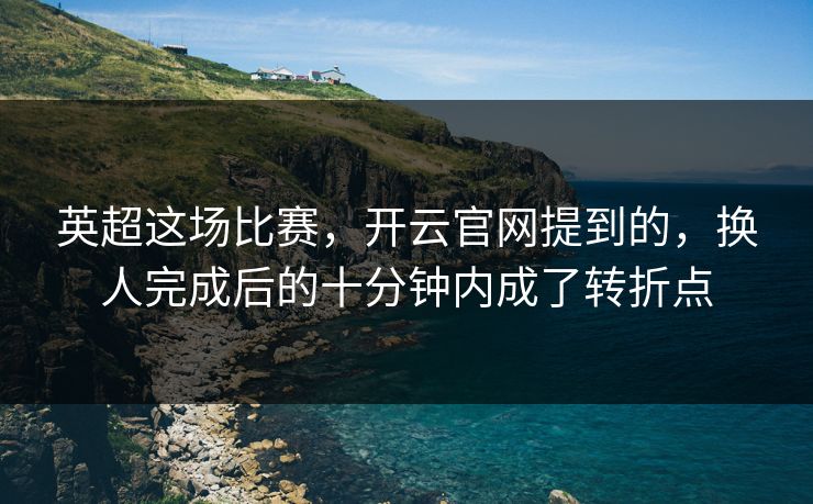 英超这场比赛，开云官网提到的，换人完成后的十分钟内成了转折点