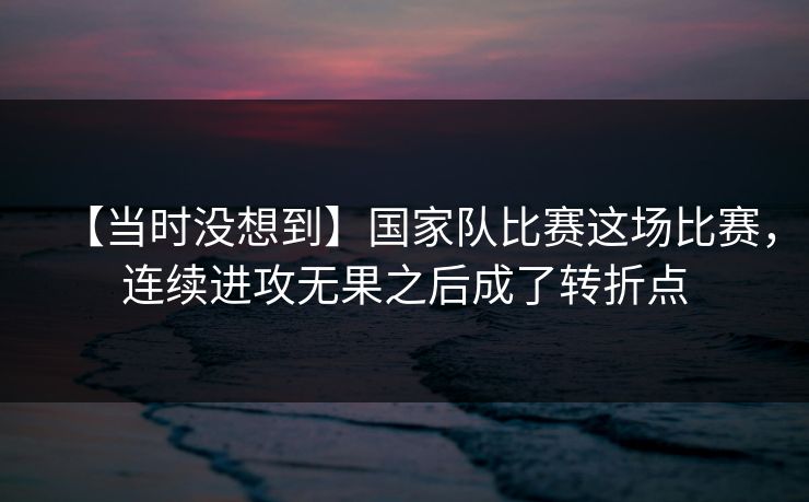 【当时没想到】国家队比赛这场比赛,连续进攻无果之后成了转折点 【当时没想到】国家队比赛这场比赛,连续进攻无果之后成了转折点