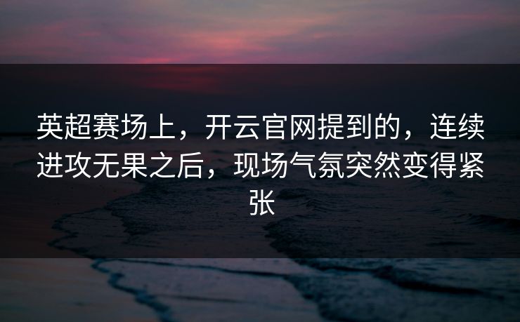 英超赛场上，开云官网提到的，连续进攻无果之后，现场气氛突然变得紧张